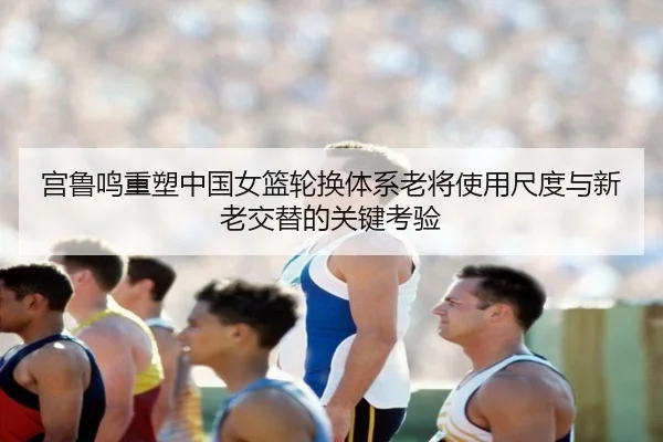宫鲁鸣重塑中国女篮轮换体系老将使用尺度与新老交替的关键考验
